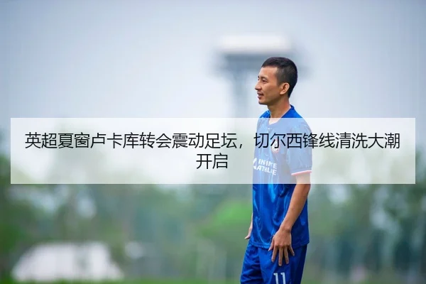 英超夏窗卢卡库转会震动足坛，切尔西锋线清洗大潮开启