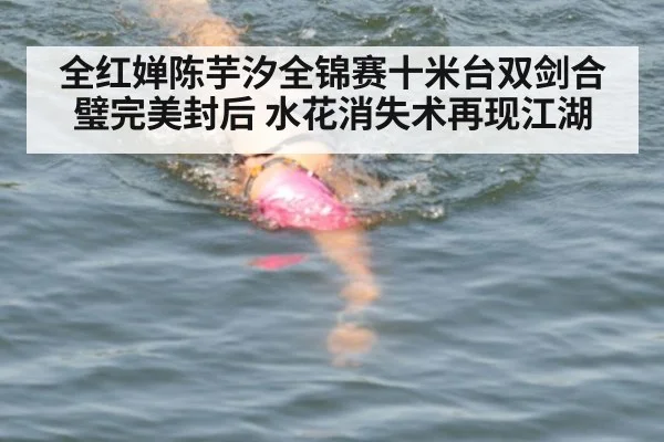 全红婵陈芋汐全锦赛十米台双剑合璧完美封后 水花消失术再现江湖